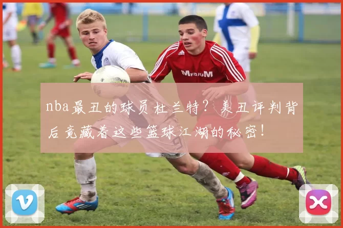 nba最丑的球员杜兰特?美丑评判背后竟藏着这些篮球江湖的秘密!