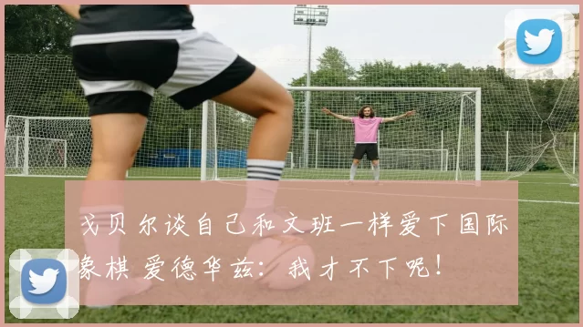 戈贝尔谈自己和文班一样爱下国际象棋 爱德华兹:我才不下呢!