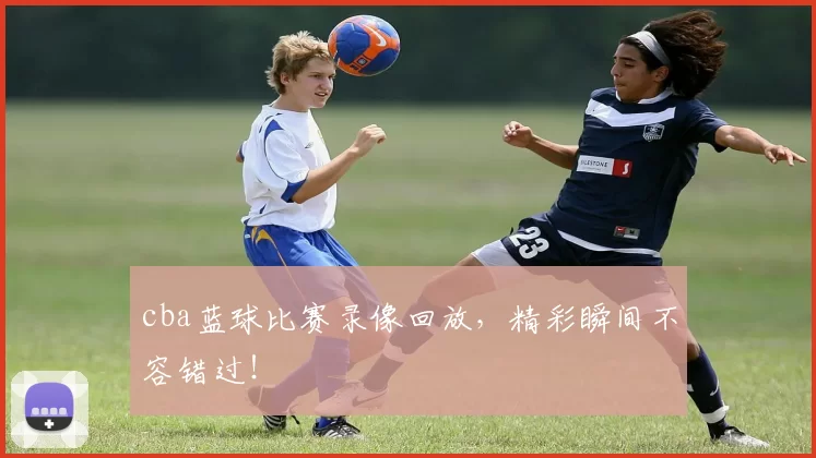 cba蓝球比赛录像回放，精彩瞬间不容错过！