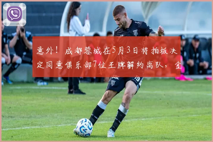 意外！成都蓉城在5月3日将拍板决定同意俱乐部7位王牌解约离队，金靴前锋去国安_席尔瓦_茹萨_球迷
