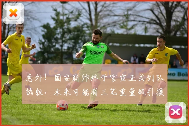 意外！国安新帅终于官宣正式到队执教，未来可能有三笔重量级引援