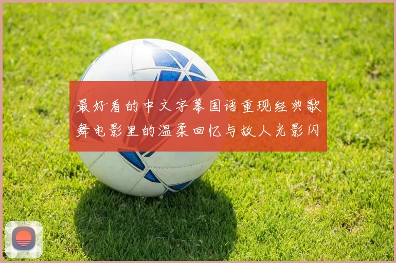 最好看的中文字幕国语重现经典歌舞电影里的温柔回忆与故人光影闪