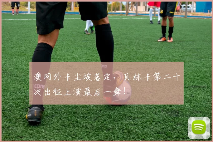 澳网外卡尘埃落定，瓦林卡第二十次出征上演最后一舞！