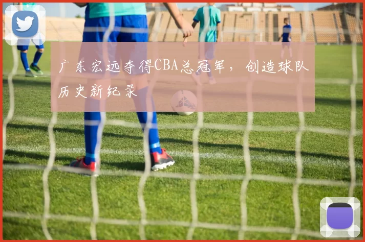 广东宏远夺得CBA总冠军，创造球队历史新纪录