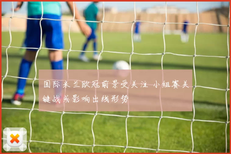 国际米兰欧冠前景受关注 小组赛关键战或影响出线形势