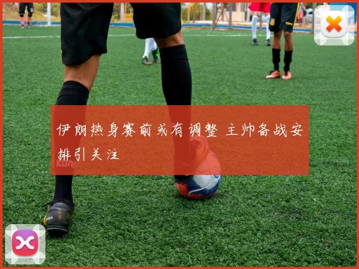伊朗热身赛前或有调整 主帅备战安排引关注