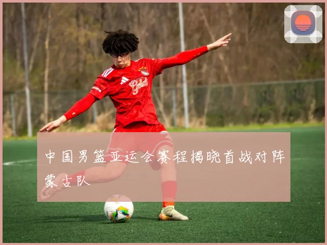 中国男篮亚运会赛程揭晓首战对阵蒙古队