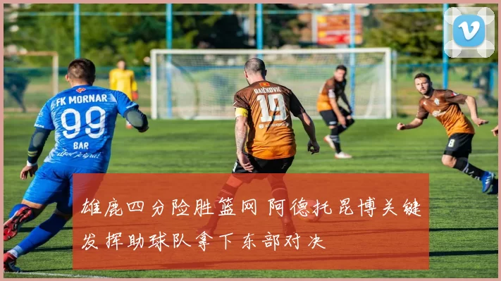 雄鹿四分险胜篮网 阿德托昆博关键发挥助球队拿下东部对决