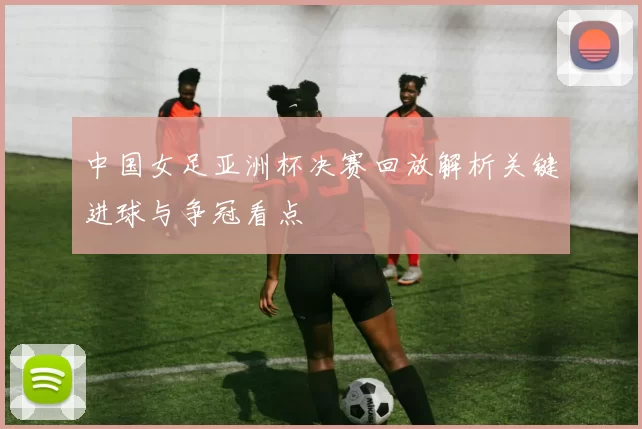 中国女足亚洲杯决赛回放解析关键进球与争冠看点