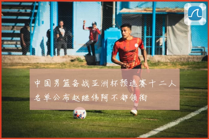 中国男篮备战亚洲杯预选赛十二人名单公布赵继伟阿不都领衔