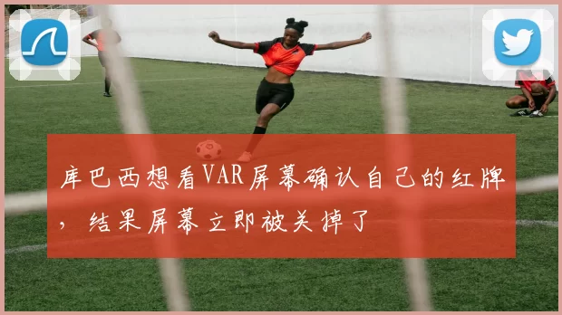 库巴西想看VAR屏幕确认自己的红牌，结果屏幕立即被关掉了