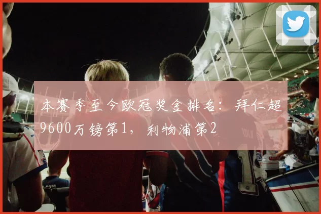 本赛季至今欧冠奖金排名：拜仁超9600万镑第1，利物浦第2