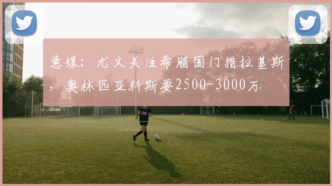 意媒：尤文关注希腊国门措拉基斯，奥林匹亚科斯要2500-3000万