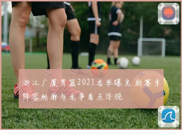 浙江广厦男篮2021名单曝光 新赛季阵容轮廓与竞争看点浮现