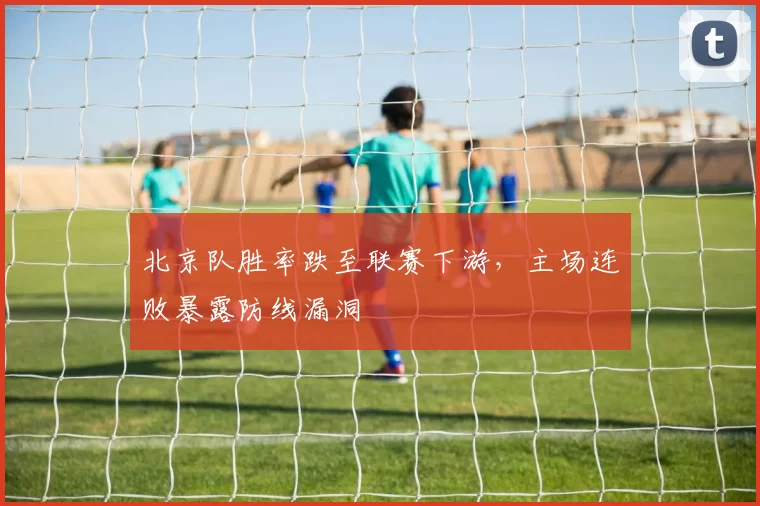 北京队胜率跌至联赛下游,主场连败暴露防线漏洞