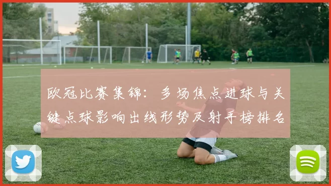 欧冠比赛集锦:多场焦点进球与关键点球影响出线形势及射手榜排名