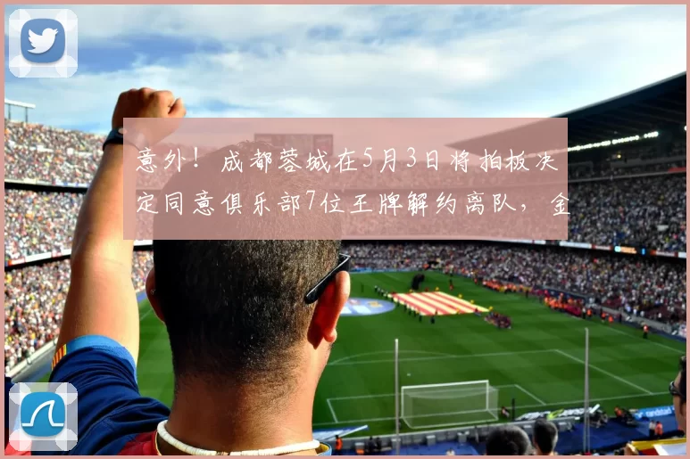 意外！成都蓉城在5月3日将拍板决定同意俱乐部7位王牌解约离队，金靴前锋去国安_席尔瓦_茹萨_球迷