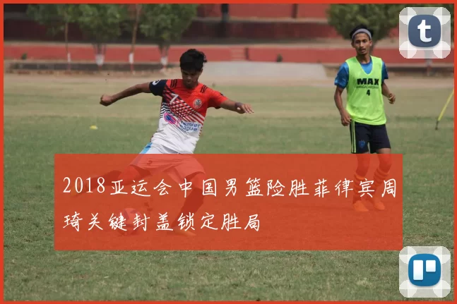 2018亚运会中国男篮险胜菲律宾周琦关键封盖锁定胜局