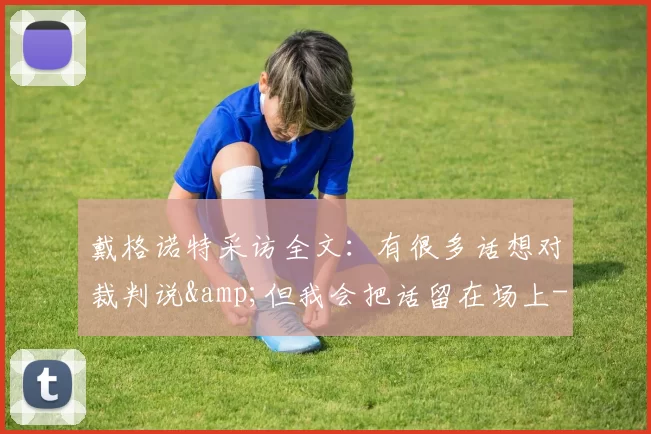 戴格诺特采访全文：有很多话想对裁判说&但我会把话留在场上-NBA新闻