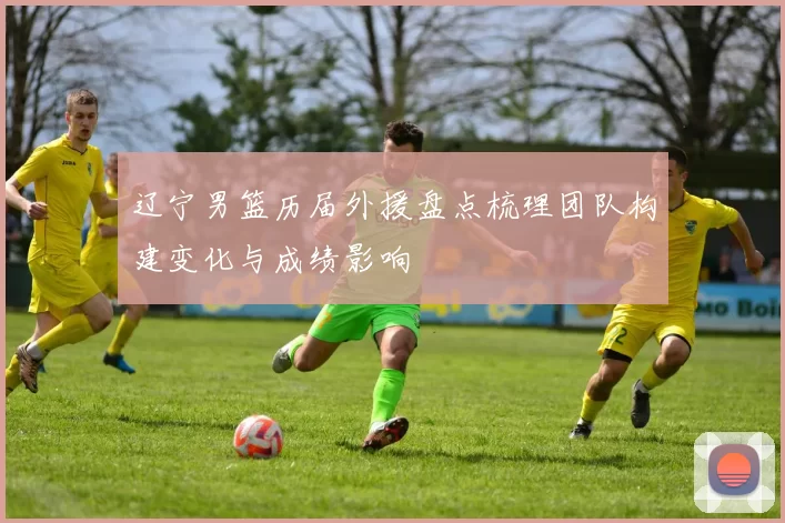 辽宁男篮历届外援盘点梳理团队构建变化与成绩影响