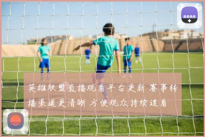 英雄联盟直播观看平台更新 赛事转播渠道更清晰 方便观众持续追看