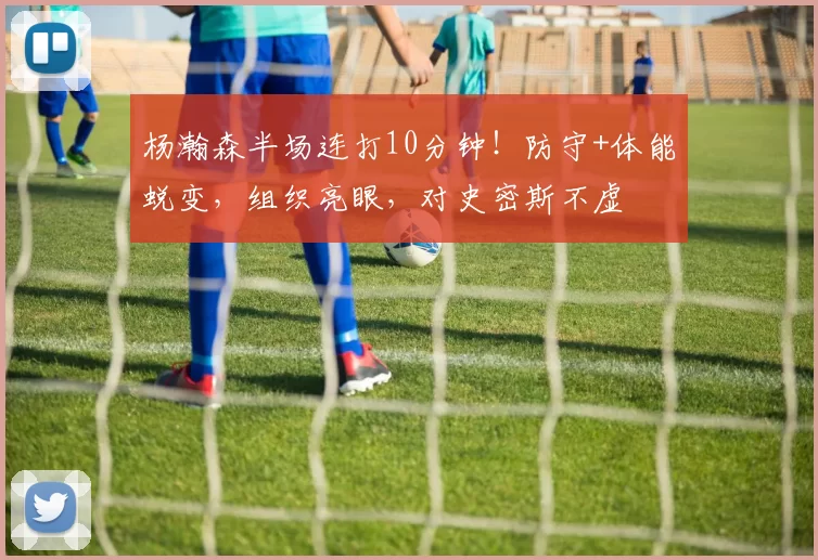 杨瀚森半场连打10分钟!防守+体能蜕变,组织亮眼,对史密斯不虚