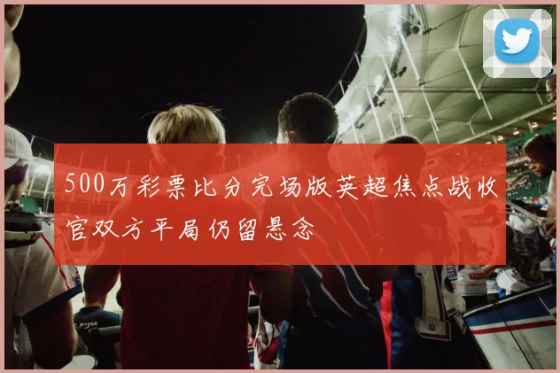 500万彩票比分完场版英超焦点战收官双方平局仍留悬念