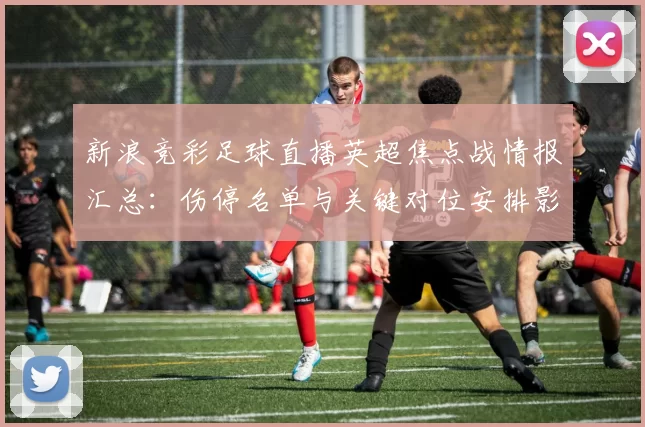 新浪竞彩足球直播英超焦点战情报汇总:伤停名单与关键对位安排影响赛果参考