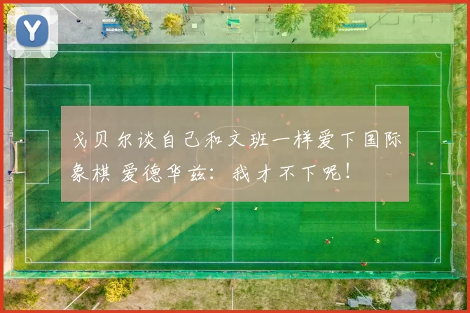 戈贝尔谈自己和文班一样爱下国际象棋 爱德华兹:我才不下呢!