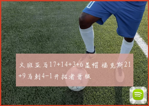 文班亚马17+14+3+6盖帽 福克斯21+9马刺4-1开拓者晋级