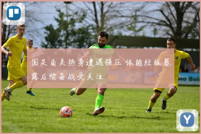 国足南美热身遭遇强压 体能短板暴露后续备战受关注