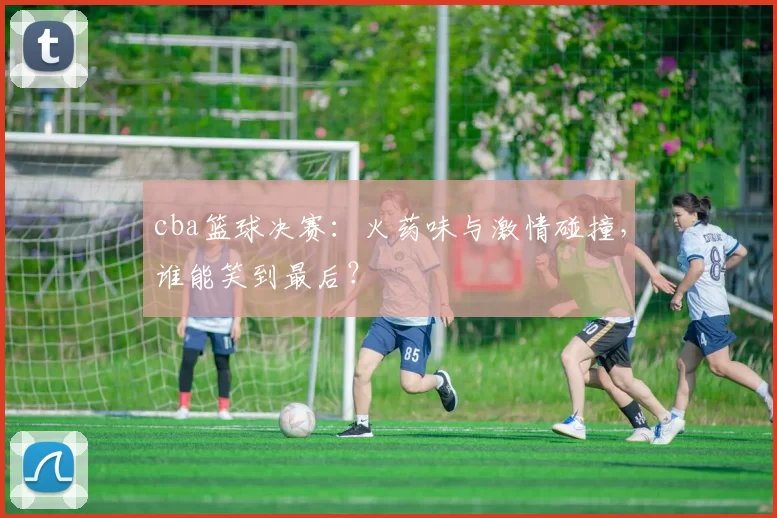 cba篮球决赛：火药味与激情碰撞，谁能笑到最后？