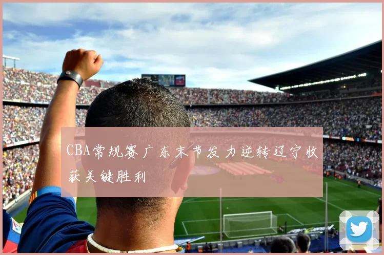 CBA常规赛广东末节发力逆转辽宁收获关键胜利