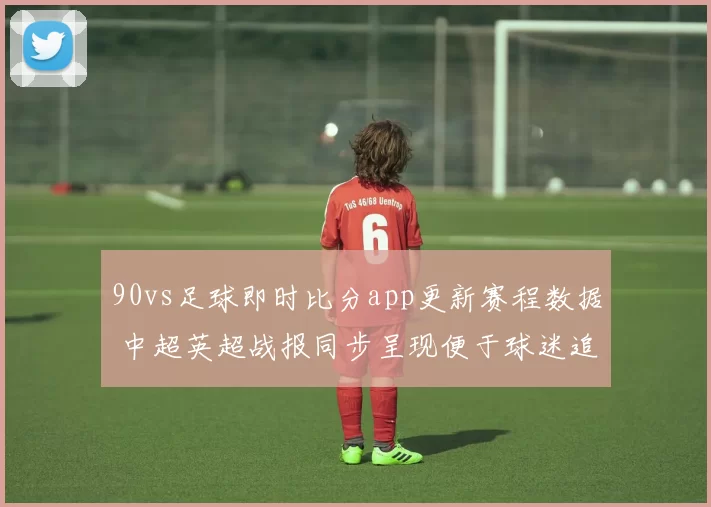 90vs足球即时比分app更新赛程数据 中超英超战报同步呈现便于球迷追踪