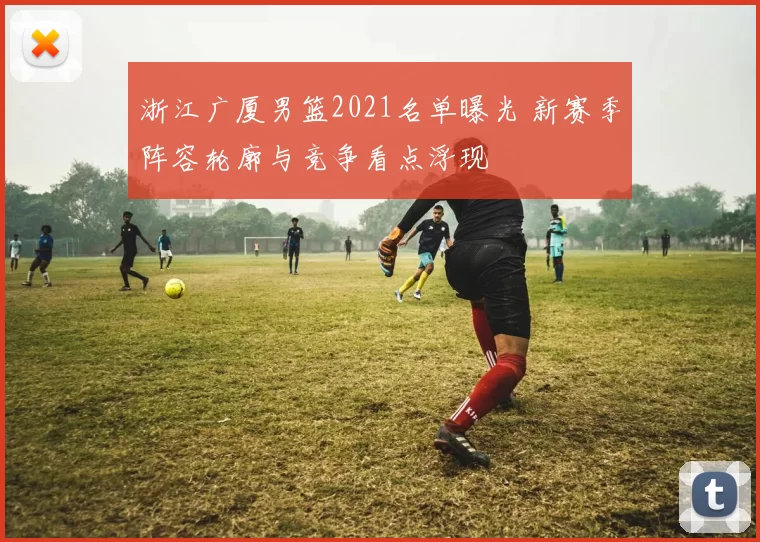 浙江广厦男篮2021名单曝光 新赛季阵容轮廓与竞争看点浮现