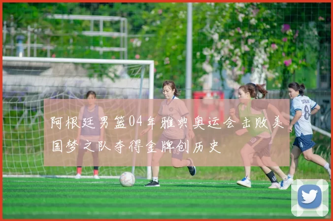 阿根廷男篮04年雅典奥运会击败美国梦之队夺得金牌创历史