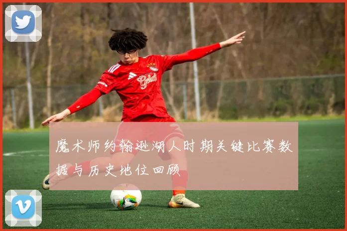 魔术师约翰逊湖人时期关键比赛数据与历史地位回顾