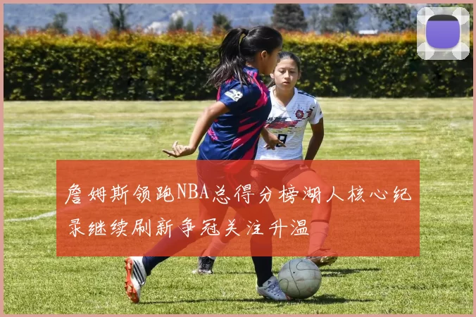 詹姆斯领跑NBA总得分榜湖人核心纪录继续刷新争冠关注升温