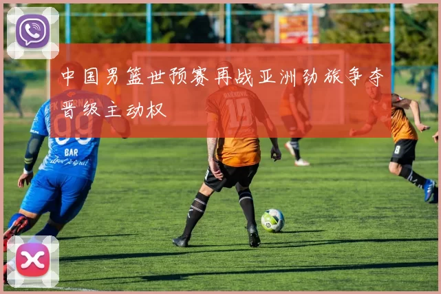 中国男篮世预赛再战亚洲劲旅争夺晋级主动权