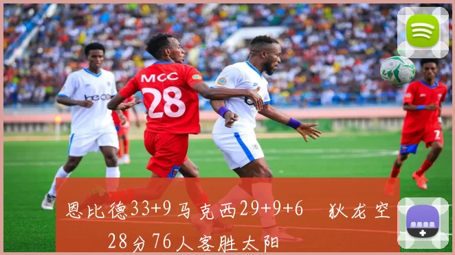恩比德33+9马克西29+9+6 狄龙空砍28分76人客胜太阳