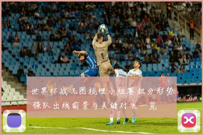 世界杯战况图梳理小组赛积分形势 强队出线前景与关键对决一览