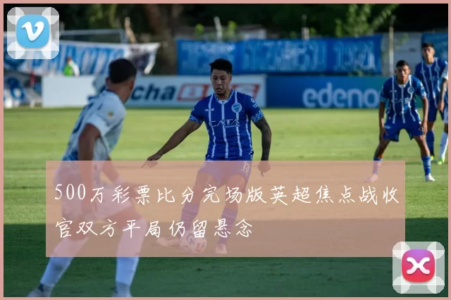 500万彩票比分完场版英超焦点战收官双方平局仍留悬念