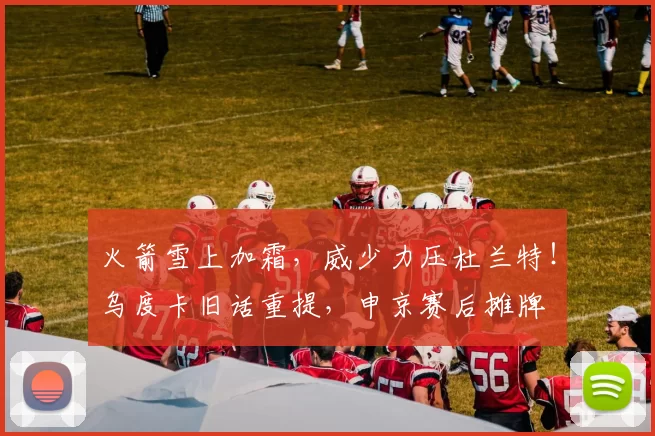 火箭雪上加霜，威少力压杜兰特！乌度卡旧话重提，申京赛后摊牌