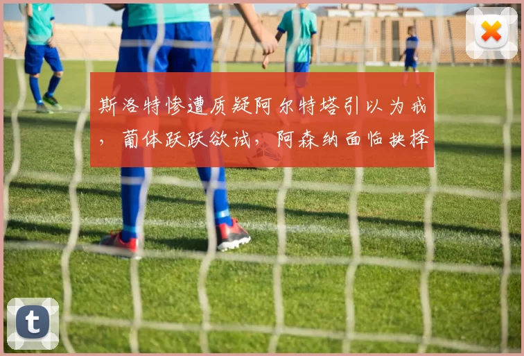 斯洛特惨遭质疑阿尔特塔引以为戒，葡体跃跃欲试，阿森纳面临抉择