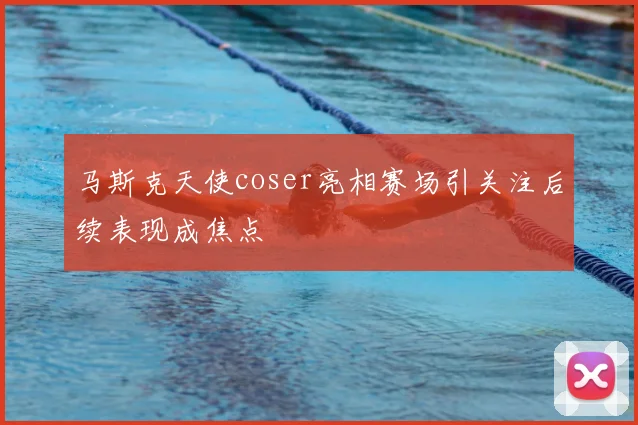 马斯克天使coser亮相赛场引关注后续表现成焦点