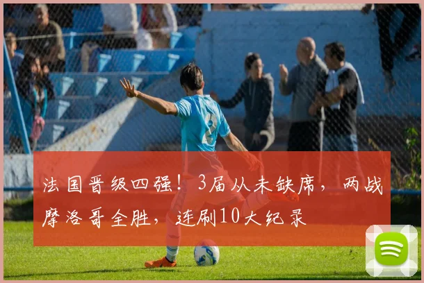 法国晋级四强!3届从未缺席,两战摩洛哥全胜,连刷10大纪录