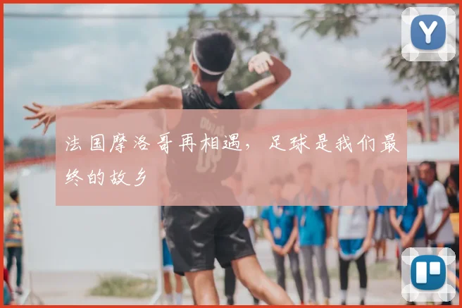 法国摩洛哥再相遇,足球是我们最终的故乡