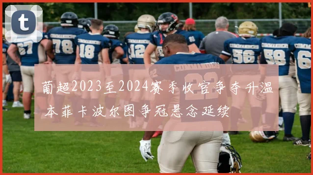 葡超2023至2024赛季收官争夺升温 本菲卡波尔图争冠悬念延续